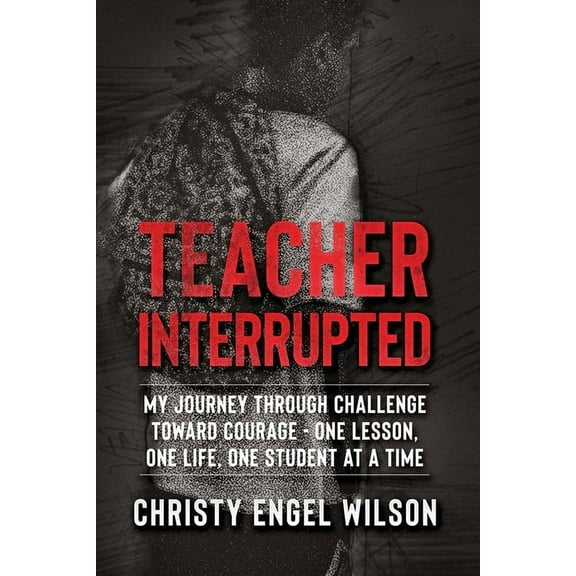 Teacher Interrupted: My Journey Through Challenge Toward Courage - One Lesson, One Life, One Student at a Time, (Paperback)