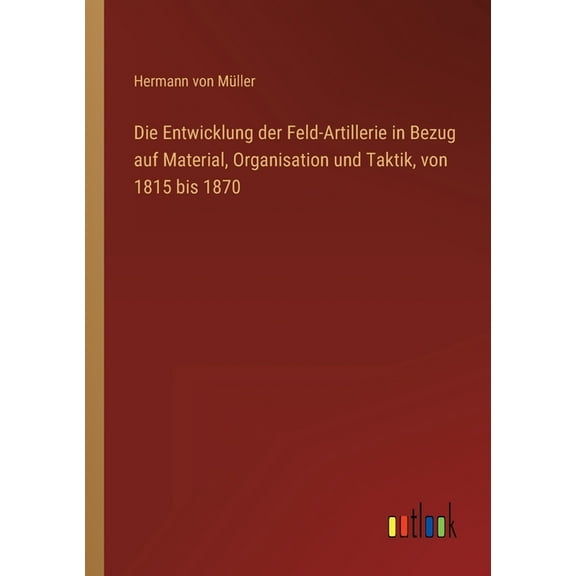 Die Entwicklung der Feld-Artillerie in Bezug auf Material, Organisation und Taktik, von 1815 bis 1870 (Paperback)