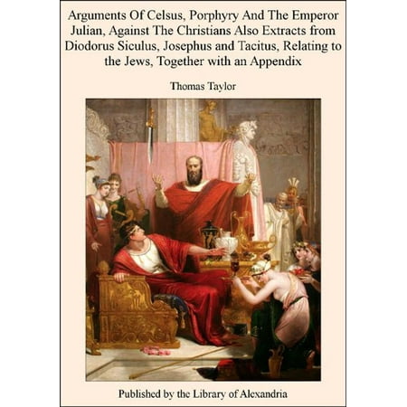 Arguments of Celsus, Porphyry and The Emperor Julian, Against The Christians Also Extracts from Diodorus Siculus, Josephus and Tacitus, Relating to The Jews, TogeTher with an Appendix -