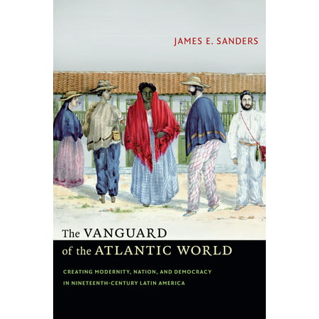 The Vanguard of the Atlantic World : Creating Modernity, Nation, and Democracy in Nineteenth-Century Latin (Best Service Latin World)