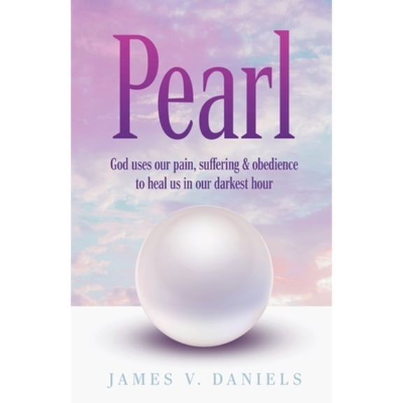 Pearl: God Uses Our Pain, Suffering, and Obedience to Heal Us in Our Darkest Hour (Paperback) by James V Daniels