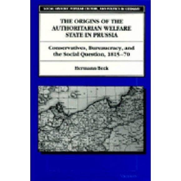 The Origins of the Authoritarian Welfare State in Prussia: Conservatives, Bureaucracy and the Social Question, 1815-70 (Social History, Popular Culture and Politics in Germany)