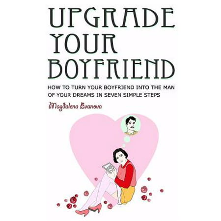 Upgrade Your Boyfriend : How to Turn Your Boyfriend Into the Man of Your Dreams in Seven Simple (Best Way To Turn Your Boyfriend On)