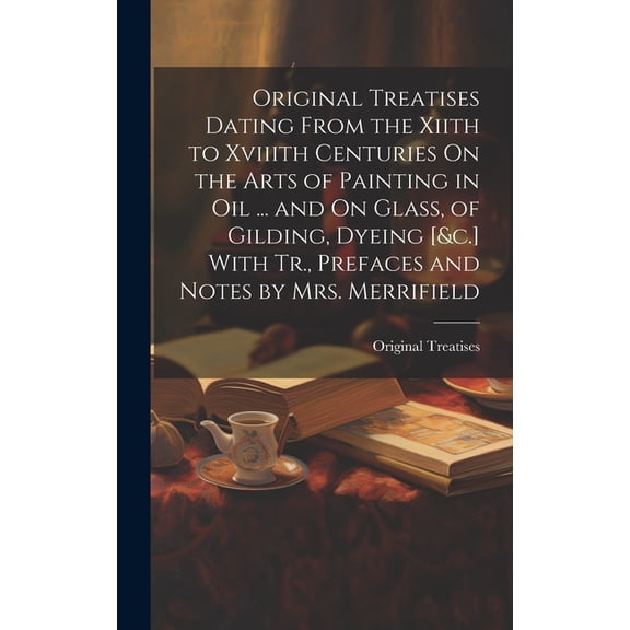 Original Treatises Dating From the Xiith to Xviiith Centuries On the Arts of Painting in Oil ... and On Glass, of Gilding, Dyeing [&c.] With Tr., Prefaces and Notes by Mrs. Merrifield (Hardcover)