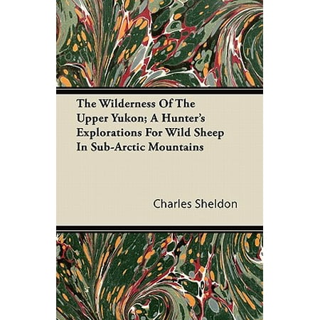 Sheldon Sheep - The Wilderness of the Upper Yukon; A Hunter's Explorations for Wild Sheep in Sub-Arctic Mountains