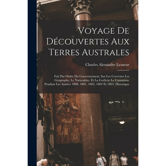 Voyage De Découvertes Aux Terres Australes : Fait Par Ordre Du Gouvernement, Sur Les Corvettes Les Géographe, Le Naturaliste, Et La Goëlette Le Casuarina, Pendant Les Années 1800, 1801, 1802, 1803 Et 1804. Historique (Paperback)