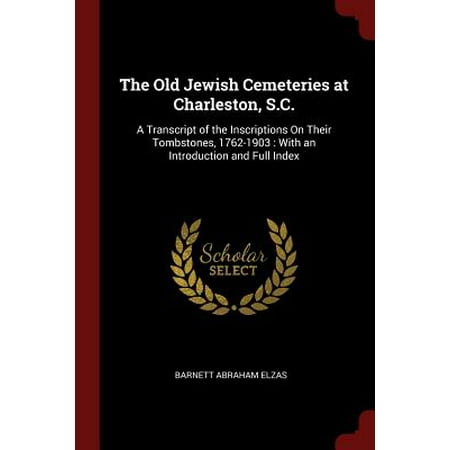 The Old Jewish Cemeteries at Charleston, S.C. : A Transcript of the Inscriptions on Their Tombstones, 1762-1903: With an Introduction and Full