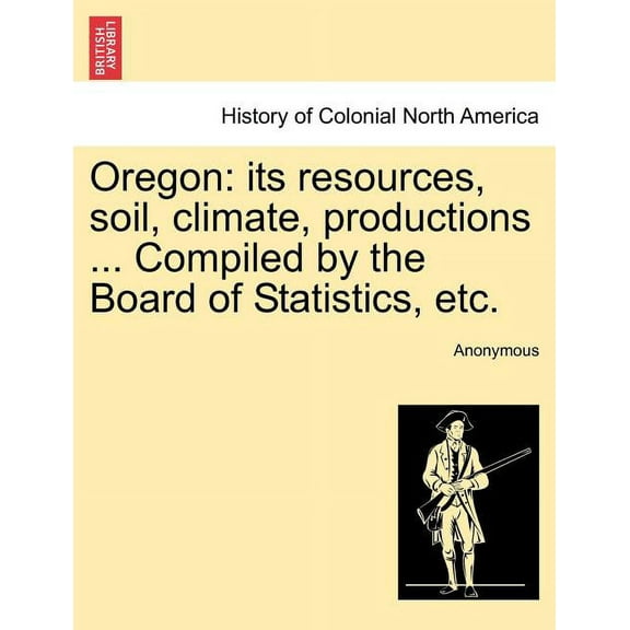 Oregon : Its Resources, Soil, Climate, Productions ... Compiled by the Board of Statistics, Etc. (Paperback)