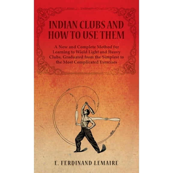 Indian Clubs and How to Use Them - A New and Complete Method for Learning to Wield Light and Heavy Clubs, Graduated from, (Hardcover)