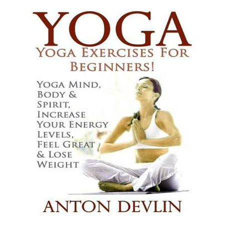 Yoga: Yoga Exercises for Beginners:Yoga Mind, Body & Spirit, Increase Your Energy Levels, Feel Great & Loose Weight -