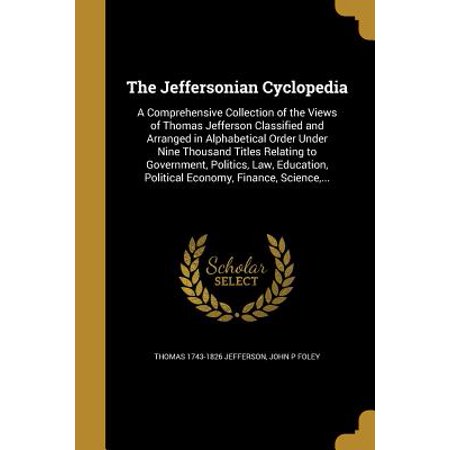- The Jeffersonian Cyclopedia : A Comprehensive Collection of the Views of Thomas Jefferson Classified and Arranged in Alphabetical Order Under Nine Thousand Titles Relating to Government, Politics, Law, Education, Political Economy, Finance, Science, ...