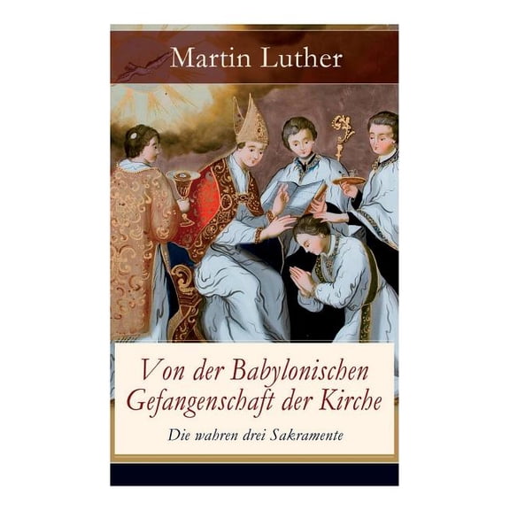 Von der Babylonischen Gefangenschaft der Kirche - Die wahren drei Sakramente: Eine der reformatorischen Hauptschriften: , (Paperback)
