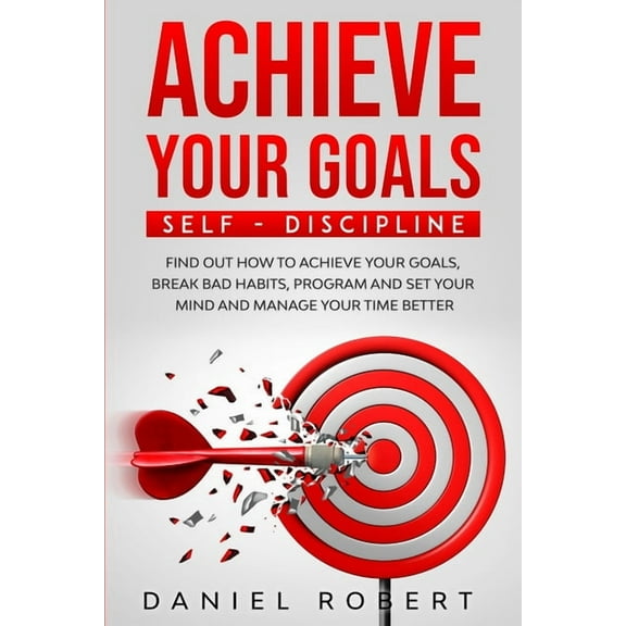 Achieve Your Goals: Self Discipline. Find Out How to Achieve Your Goals, Break Bad Habits, Program and Set Your Mind and