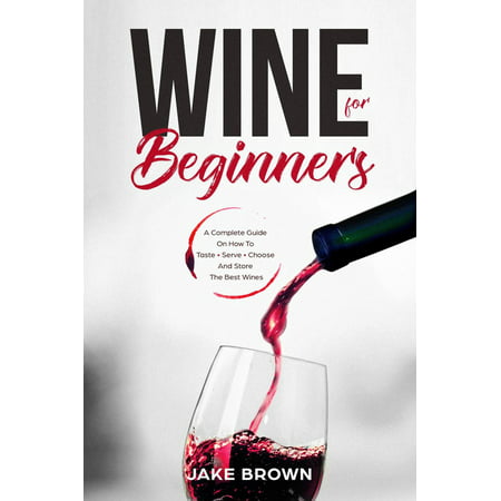 Wine For Beginners: a Complete Guide On How To Taste, Serve, Choose And Store The Best Wines -