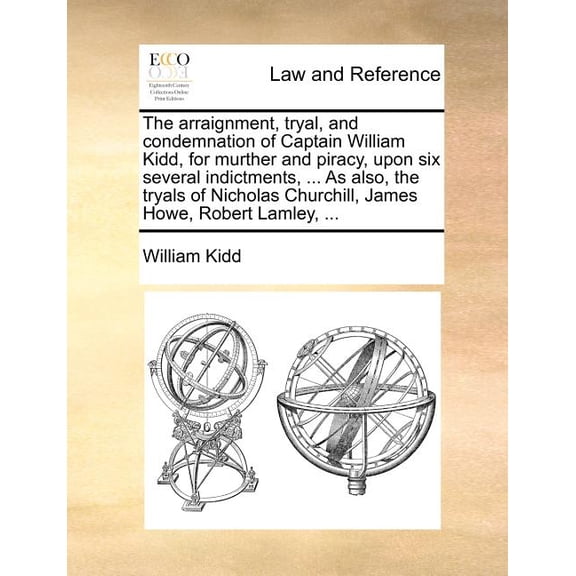The Arraignment, Tryal, and Condemnation of Captain William Kidd, for Murther and Piracy, Upon Six Several Indictments, ... as Also, the Tryals of Nicholas Churchill, James Howe, Robert Lamley, ...