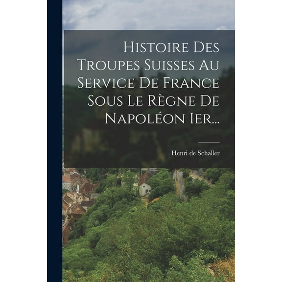 Histoire Des Troupes Suisses Au Service De France Sous Le Règne De Napoléon Ier..., (Paperback)