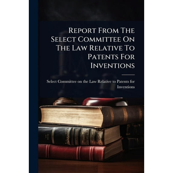 Report From The Select Committee On The Law Relative To Patents For Inventions, (Paperback)