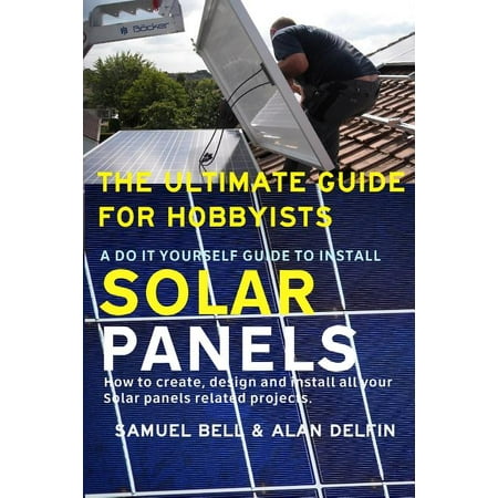 The Ultimate Guide for Hobbyists a Do It Yourself Guide to Install Solar Panels : How to Create, Design and Install All Your Solar Panels Related (Best Way To Install Solar Panels)