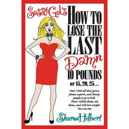Sassy Gal's How to Lose the Last Damn 10 Pounds or 15, 20, 25... : How I Told All Diet Gurus, Fitness Experts, and Skinny People to Go to Hell. Then I Killed Them, Ate Them, and Still Lost Weight. You Can (Best Way To Lose 25 Pounds)