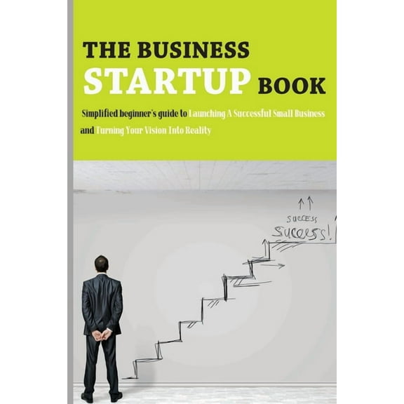 The Business Startup Book: Simplified Beginner's Guide To Launching A Successful Small Business And Turning Your Vision Into Reality: Business Fo