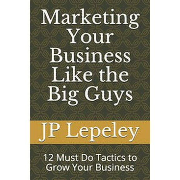 Marketing Your Business Like the Big Guys: 12 Must Do Tactics to Grow Your Business