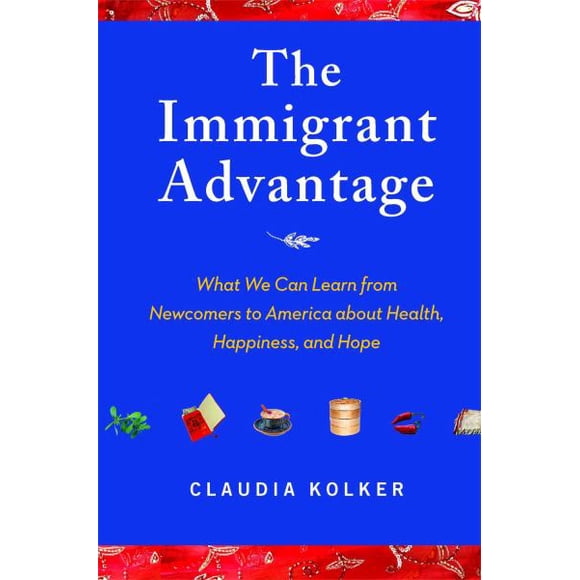 The Immigrant Advantage: What We Can Learn from Newcomers to America about Health, Happiness, and Hope