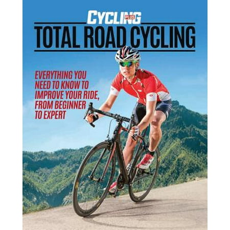 Total Road Cycling : Everything You Need to Know to Improve Your Ride, from Beginner to