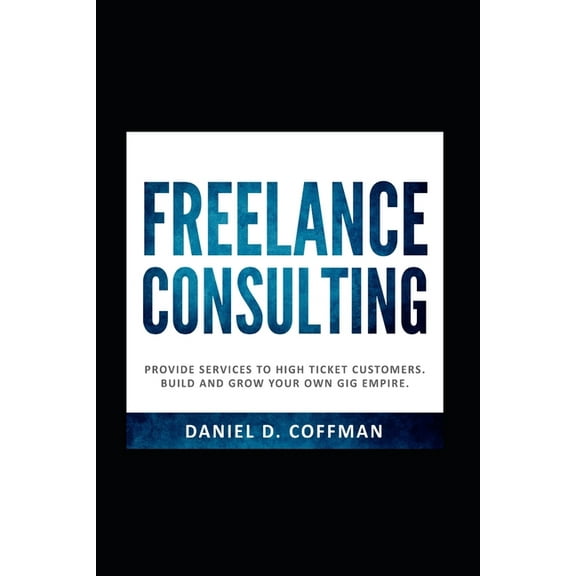 Freelance Consulting: Provide Services To High Ticket Customers. Build And Grow Your Own Gig Empire. (Paperback)
