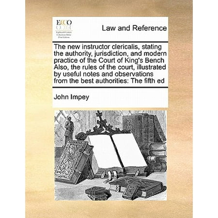 The New Instructor Clericalis, Stating the Authority, Jurisdiction, and Modern Practice of the Court of King's Bench Also, the Rules of the Court, Illustrated by Useful Notes and Observations from the Best Authorities : The Fifth
