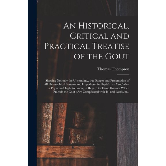 An Historical, Critical and Practical Treatise of the Gout : Shewing Not Only the Uncertainty, but Danger and Presumption of All Philosophical Systems and Hypotheses in Physick: as Also, What a Physician Ought to Know, in Regard to Those Diseases... (Paperback)