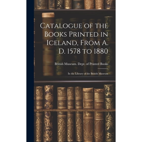 Catalogue of the Books Printed in Iceland, From A. D. 1578 to 1880 : In the Library of the British Museum (Hardcover)
