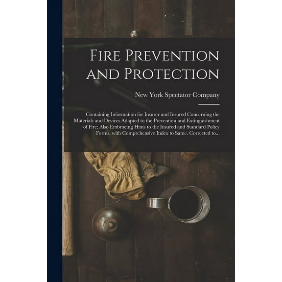 Fire Prevention and Protection; Containing Information for Insurer and Insured Concerning the Materials and Devices Adapted to the Prevention and Extinguishment of Fire; Also Embracing Hints to the In