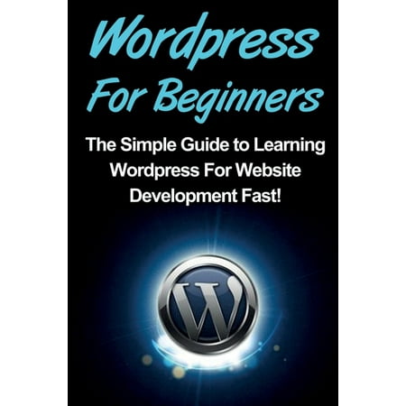 WordPress For Beginners: The Simple Guide to Learning WordPress For Website Development Fast! (Best Way To Learn Wordpress Development)