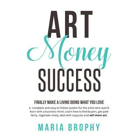 Art Money & Success : A Complete and Easy-To-Follow System for the Artist Who Wasn't Born with a Business Mind. Learn How to Find Buyers, Get Paid Fairly, Negotiate Nicely, Deal with Copycats and Sell More