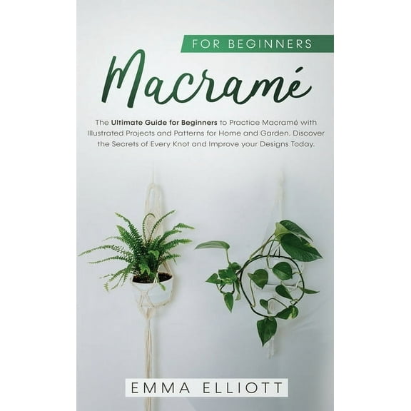 Macramé: Macramé for Beginners: The Ultimate Guide for Beginners to Practice Macramé with Illustrated Projects and Patterns for Home and Garden. Discover the Secrets of Every Knot and Improve your Des
