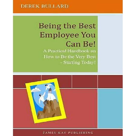 Being the Best Employee You Can Be! : A Practical Handbook on How to Be the Very Best - Starting (Being The Best Employee)