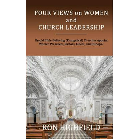 Four Views on Women and Church Leadership : Should Bible-Believing (Evangelical) Churches Appoint Women Preachers, Pastors, Elders, and