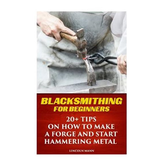 Pre-Owned Blacksmithing for Beginners : 20+ Tips on How to Make a Forge and Start Hammering Metal