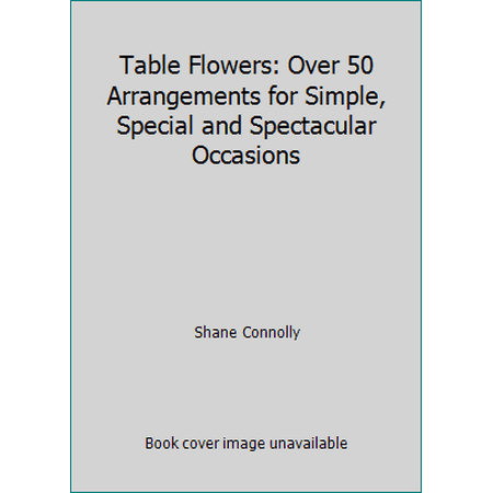 Table Flowers: Over 50 Arrangements for Simple, Special and Spectacular Occasions [Hardcover - Used]