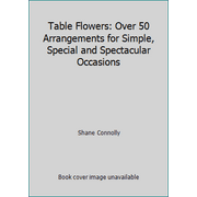 Table Flowers: Over 50 Arrangements for Simple, Special and Spectacular Occasions [Hardcover - Used]