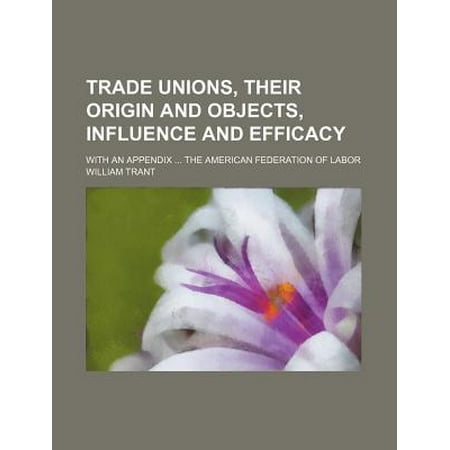 Trade Unions, Their Origin and Objects, Influence and Efficacy; With an Appendix the American Federation of Labor