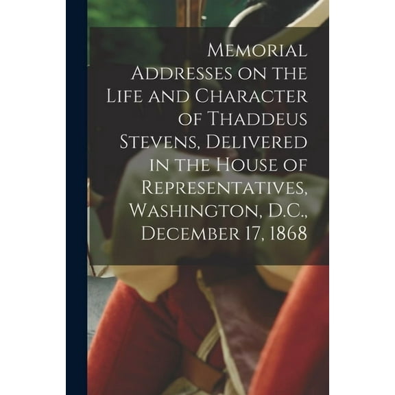 Memorial Addresses on the Life and Character of Thaddeus Stevens, Delivered in the House of Representatives, Washington, D.C., December 17, 1868 (Paperback)