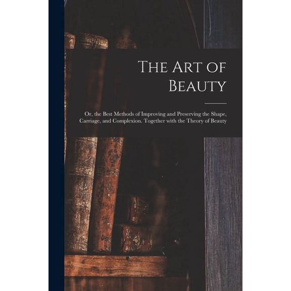 The Art of Beauty; or, the Best Methods of Improving and Preserving the Shape, Carriage, and Complexion. Together With the Theory of Beauty (Paperback)