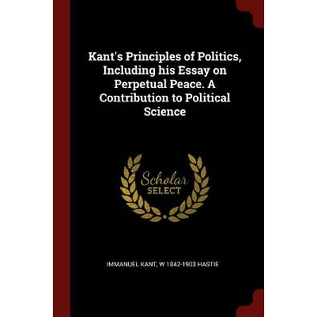 Kants Principles Of Politics Including His Essay On Perpetual Kants Principles Of Politics Including His Essay On Perpetual Peace A Contribution To Political