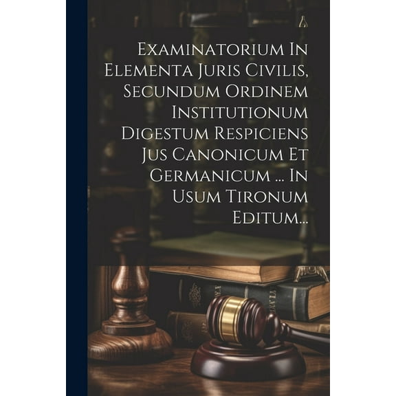 Examinatorium In Elementa Juris Civilis, Secundum Ordinem Institutionum Digestum Respiciens Jus Canonicum Et Germanicum ... In Usum Tironum Editum... (Paperback)