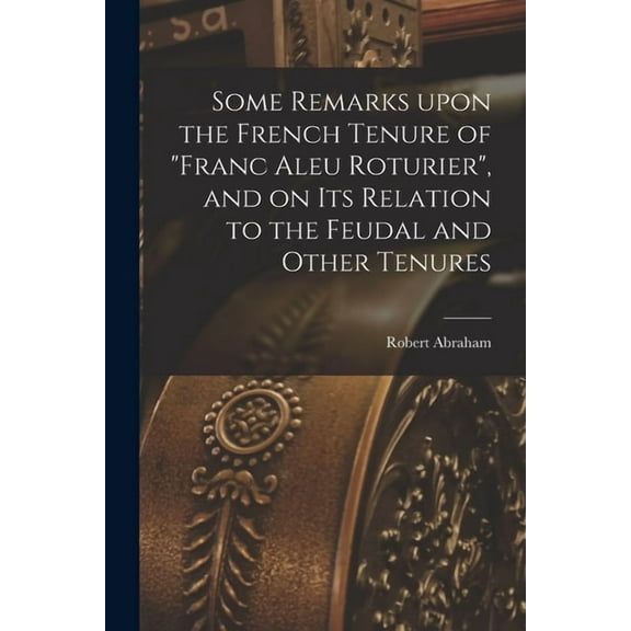 Some Remarks Upon the French Tenure of "franc Aleu Roturier", and on Its Relation to the Feudal and Other Tenures [microform] (Paperback)