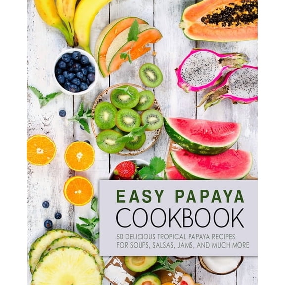 Easy Papaya Cookbook: 50 Delicious Tropical Papaya Recipes for Soups, Salsas, Jams, and Much More (2nd Edition)