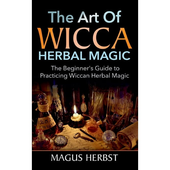 The Art of Wicca Herbal Magic: The Beginner's Guide to Practicing Wiccan Herbal Magic, (Paperback)