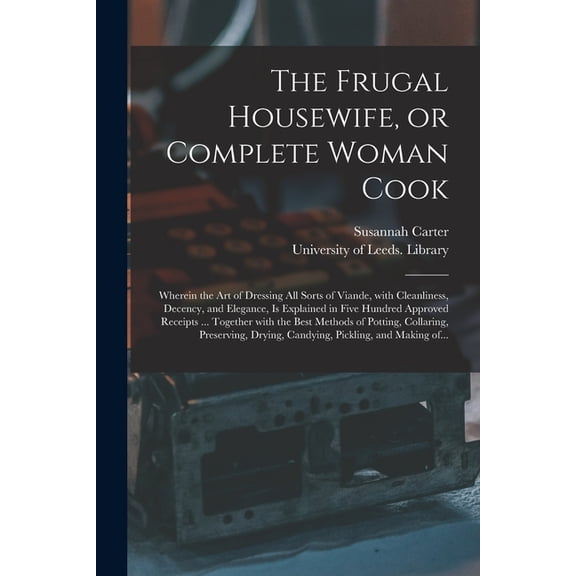 The Frugal Housewife, or Complete Woman Cook : Wherein the Art of Dressing All Sorts of Viande, With Cleanliness, Decency, and Elegance, is Explained in Five Hundred Approved Receipts ... Together With the Best Methods of Potting, Collaring, ... (Paperback)