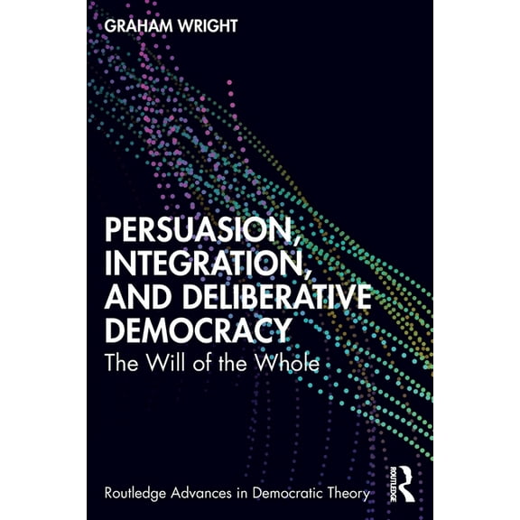 Routledge Advances in Democratic Theory Persuasion, Integration, and Deliberative Democracy: The Will of the Whole, (Paperback)
